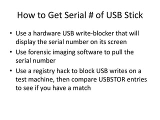 How to Get Serial # of USB Stick
• Use a hardware USB write-blocker that will
display the serial number on its screen
• Use forensic imaging software to pull the
serial number
• Use a registry hack to block USB writes on a
test machine, then compare USBSTOR entries
to see if you have a match
 
