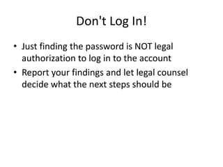 Don't Log In!
• Just finding the password is NOT legal
authorization to log in to the account
• Report your findings and let legal counsel
decide what the next steps should be
 