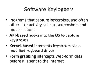 Software Keyloggers
• Programs that capture keystrokes, and often
other user activity, such as screenshots and
mouse actions
• API-based hooks into the OS to capture
keystrokes
• Kernel-based intercepts keystrokes via a
modified keyboard driver
• Form grabbing intercepts Web-form data
before it is sent to the Internet
 