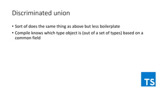 Discriminated union
• Sort of does the same thing as above but less boilerplate
• Compile knows which type object is (out of a set of types) based on a
common field
 