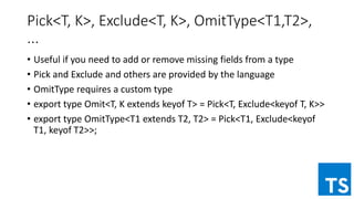 Pick<T, K>, Exclude<T, K>, OmitType<T1,T2>,
...
• Useful if you need to add or remove missing fields from a type
• Pick and Exclude and others are provided by the language
• OmitType requires a custom type
• export type Omit<T, K extends keyof T> = Pick<T, Exclude<keyof T, K>>
• export type OmitType<T1 extends T2, T2> = Pick<T1, Exclude<keyof
T1, keyof T2>>;
 