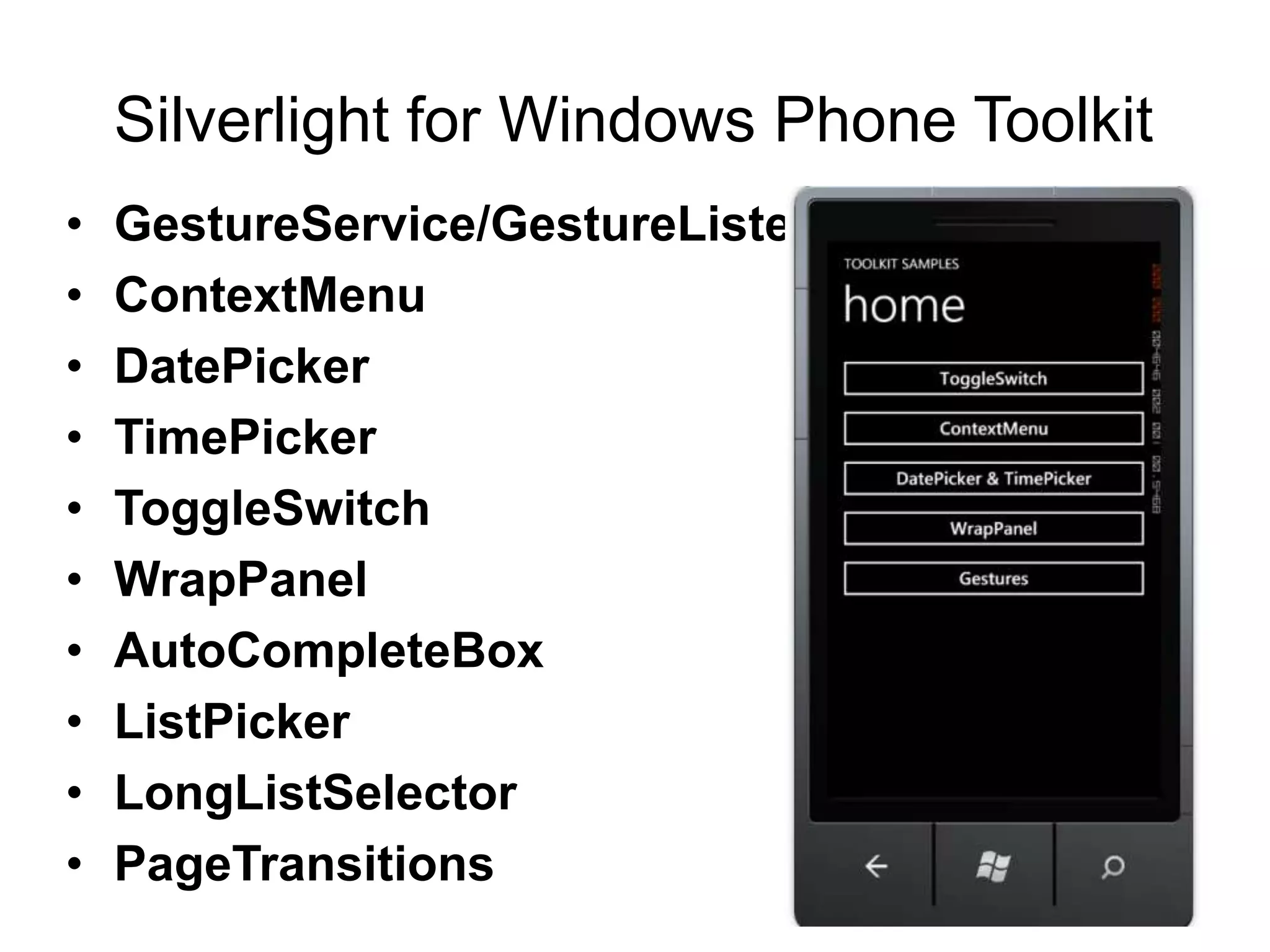 Silverlight for Windows Phone Toolkit
•   GestureService/GestureListener
•   ContextMenu
•   DatePicker
•   TimePicker
•   ToggleSwitch
•   WrapPanel
•   AutoCompleteBox
•   ListPicker
•   LongListSelector
•   PageTransitions
 