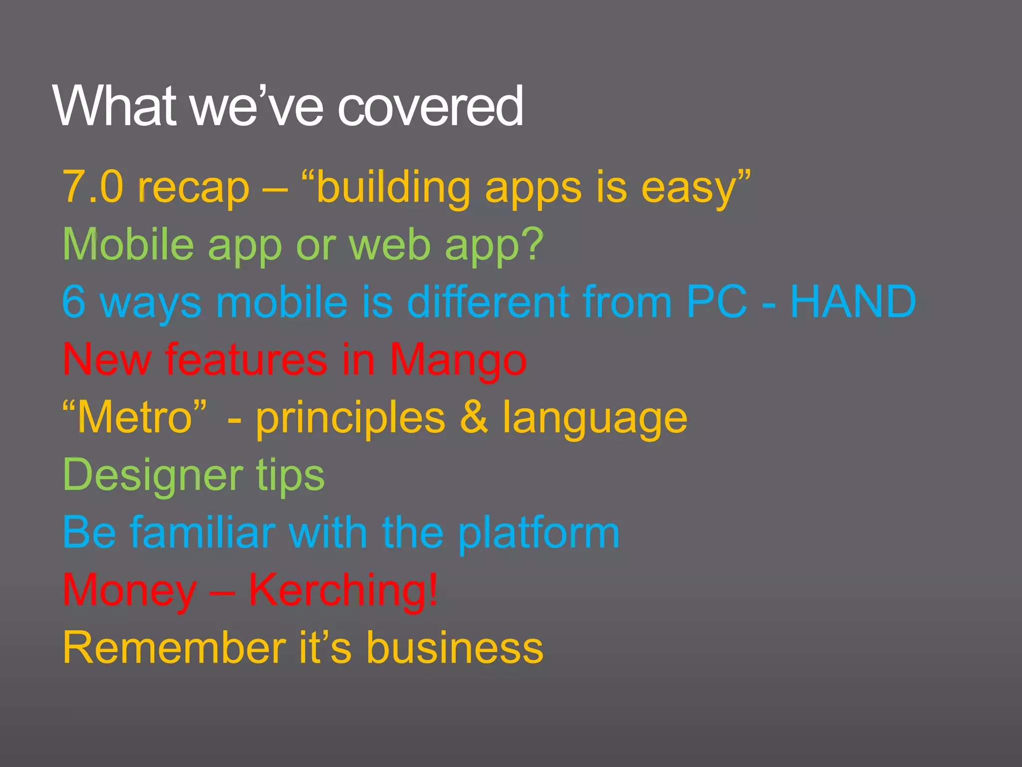 What we’ve covered
7.0 recap – “building apps is easy”
Mobile app or web app?
6 ways mobile is different from PC - HAND
New features in Mango
“Metro” - principles & language
Designer tips
Be familiar with the platform
Money – Kerching!
Remember it’s business
 