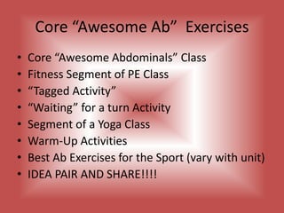Core “Awesome Ab”  ExercisesCore “Awesome Abdominals” ClassFitness Segment of PE Class“Tagged Activity”“Waiting” for a turn ActivitySegment of a Yoga ClassWarm-Up ActivitiesBest Ab Exercises for the Sport (vary with unit)IDEA PAIR AND SHARE!!!!