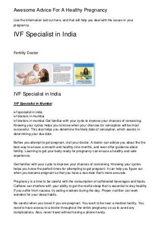 Awesome Advice For A Healthy Pregnancy
Use the information laid out here, and that will help you deal with the issues in your
pregnancy.

IVF Specialist in India
Fertility Doctor

IVF Specialist in India
IVF Specialist in Mumbai
ivf specialist in india
ivf doctors in mumbai
ivf doctors in mumbai Get familiar with your cycle to improve your chances of conceiving.
Knowing your cycles helps you to know when your chances for conception will be most
successful. This also helps you determine the likely date of conception, which assists in
determining your due date.
Before you attempt to get pregnant, visit your doctor. A doctor can advise you about the the
best way to ensure a smooth and healthy nine months, and even offer guidance about
fertility. Learning to get your body ready for pregnancy can ensure a healthy and safe
experience.
Get familiar with your cycle to improve your chances of conceiving. Knowing your cycles
helps you know the perfect times for attempting to get pregnant. It can help you figure out
when you became pregnant so that you have a due date that's more accurate.
Pregnancy is a time to be careful with the consumption of caffeinated beverages and foods.
Caffeine can interfere with your ability to get the restful sleep that is essential to stay healthy.
If you suffer from nausea, try eating crackers during the day. Proper nutrition can work
wonders for your sleep habits.
Be careful when you travel if you are pregnant. You want to be near a medical facility. You
need to have access to a doctor throughout the entire pregnancy so as to avoid any
complications. Also, never travel without having a phone handy.

 