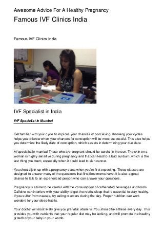 Awesome Advice For A Healthy Pregnancy

Famous IVF Clinics India
Famous IVF Clinics India

IVF Specialist in India
IVF Specialist in Mumbai

Get familiar with your cycle to improve your chances of conceiving. Knowing your cycles
helps you to know when your chances for conception will be most successful. This also helps
you determine the likely date of conception, which assists in determining your due date.
ivf specialist in mumbai Those who are pregnant should be careful in the sun. The skin on a
woman is highly sensitive during pregnancy and that can lead to a bad sunburn, which is the
last thing you want, especially when it could lead to skin cancer.
You should join up with a pregnancy class when you're first expecting. These classes are
designed to answer many of the questions that first time moms have. It is also a great
chance to talk to an experienced person who can answer your questions.
Pregnancy is a time to be careful with the consumption of caffeinated beverages and foods.
Caffeine can interfere with your ability to get the restful sleep that is essential to stay healthy.
If you suffer from nausea, try eating crackers during the day. Proper nutrition can work
wonders for your sleep habits.
Your doctor will most likely give you prenatal vitamins. You should take these every day. This
provides you with nutrients that your regular diet may be lacking, and will promote the healthy
growth of your baby in your womb.

 