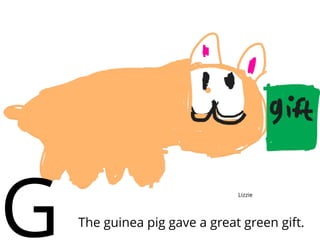 The guinea pig gave a great green gift.
G Lizzie
 