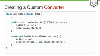 Creating a Custom Converter 
class 
ApiJSON 
extends 
JSON 
{ 
… 
public 
void 
renderPartial(JSONWriter 
out) 
{ 
initWriter(out) 
super.value(target) 
} 
protected 
initWriter(JSONWriter 
out) 
{ 
writer 
= 
out 
referenceStack 
= 
new 
Stack<Object>(); 
} 
} 
 