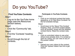 Do you YouTube?
Find YouTube Contests
Step1
 Log on to the YouTube home
page (see the Resources
section below).
Step2
 Click the 'Community' tab.
Step3
 Find the 'Contests' heading.
Step4
 Scroll through the list of
contests.
.
Participate in YouTube Contests
Step1
 Click on an individual contest that looks
appealing, or hit 'See More Contests' for
the full available listings.
Step2
 Scroll down to the 'About This Contest'
heading. Here, you'll find contest details
such as duration, prizes and the detailed
contest theme. Read the contest rules.
Step3
 Click on submitted videos to see what
others have already done. If a contest is
open for voting, you can vote on any of
the posted videos.
Step4
 Upload your own videos to the contest.
Click the 'Upload Videos' text link to get
started
 