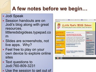 A few notes before we begin…
 Jodi Speak
 Session handouts are on
Jodi’s blog along with great
resources.
littleredsbigideas.typepad.co
m
 Slides are screenshots, not
live apps. Why?
 Feel free to play on your
own device to explore online
sites
 Text questions to
Jodi:760-809-3231
 Use the session to get out of
 