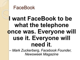 FaceBook
I want FaceBook to be
what the telephone
once was. Everyone will
use it. Everyone will
need it.
– Mark Zuckerberg, Facebook Founder,
Newsweek Magazine
 