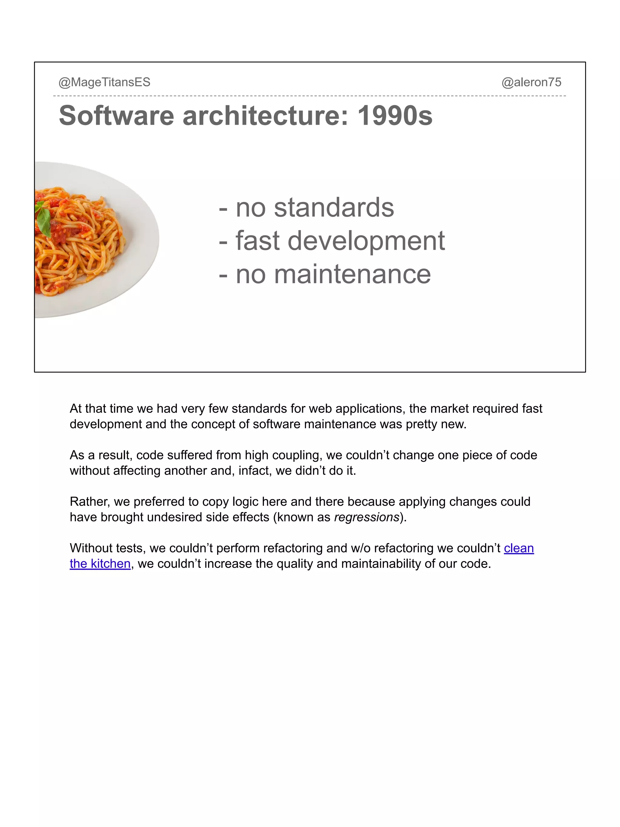 Software architecture: 1990s
@MageTitansES @aleron75
- no standards
- fast development
- no maintenance
At that time we had very few standards for web applications, the market required fast
development and the concept of software maintenance was pretty new.
As a result, code suffered from high coupling, we couldn’t change one piece of code
without affecting another and, infact, we didn’t do it.
Rather, we preferred to copy logic here and there because applying changes could
have brought undesired side effects (known as regressions).
Without tests, we couldn’t perform refactoring and w/o refactoring we couldn’t clean
the kitchen, we couldn’t increase the quality and maintainability of our code.
 