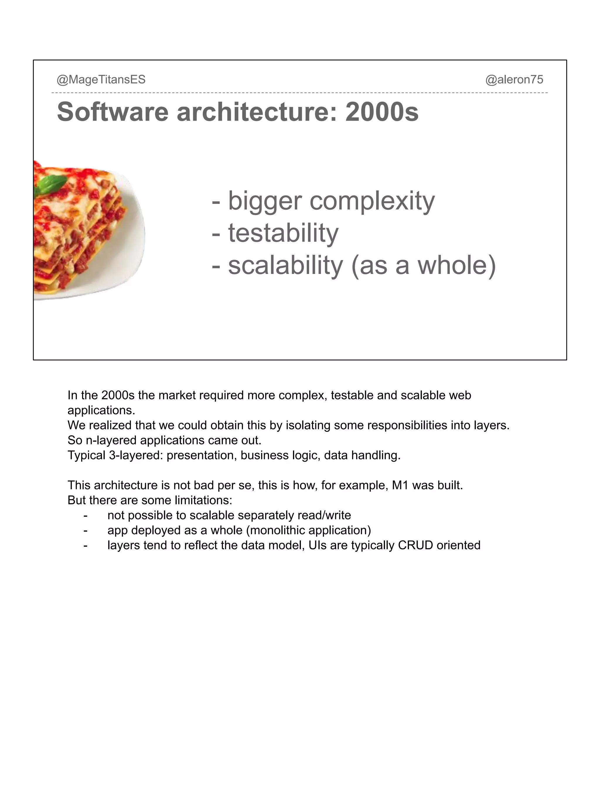 Software architecture: 2000s
@MageTitansES @aleron75
- bigger complexity
- testability
- scalability (as a whole)
In the 2000s the market required more complex, testable and scalable web
applications.
We realized that we could obtain this by isolating some responsibilities into layers.
So n-layered applications came out.
Typical 3-layered: presentation, business logic, data handling.
This architecture is not bad per se, this is how, for example, M1 was built.
But there are some limitations:
- not possible to scalable separately read/write
- app deployed as a whole (monolithic application)
- layers tend to reflect the data model, UIs are typically CRUD oriented
 