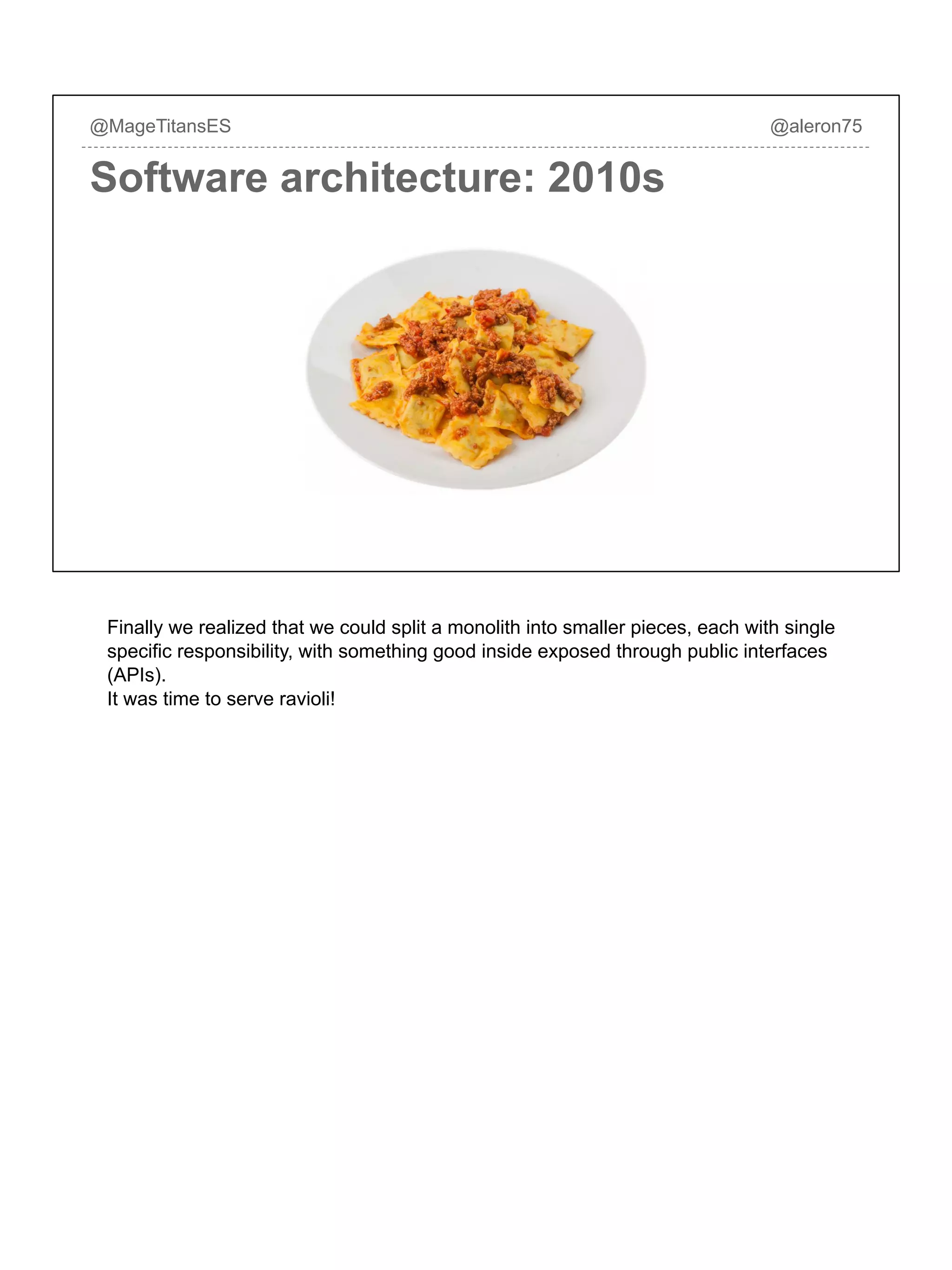 Software architecture: 2010s
@MageTitansES @aleron75
Finally we realized that we could split a monolith into smaller pieces, each with single
specific responsibility, with something good inside exposed through public interfaces
(APIs).
It was time to serve ravioli!
 