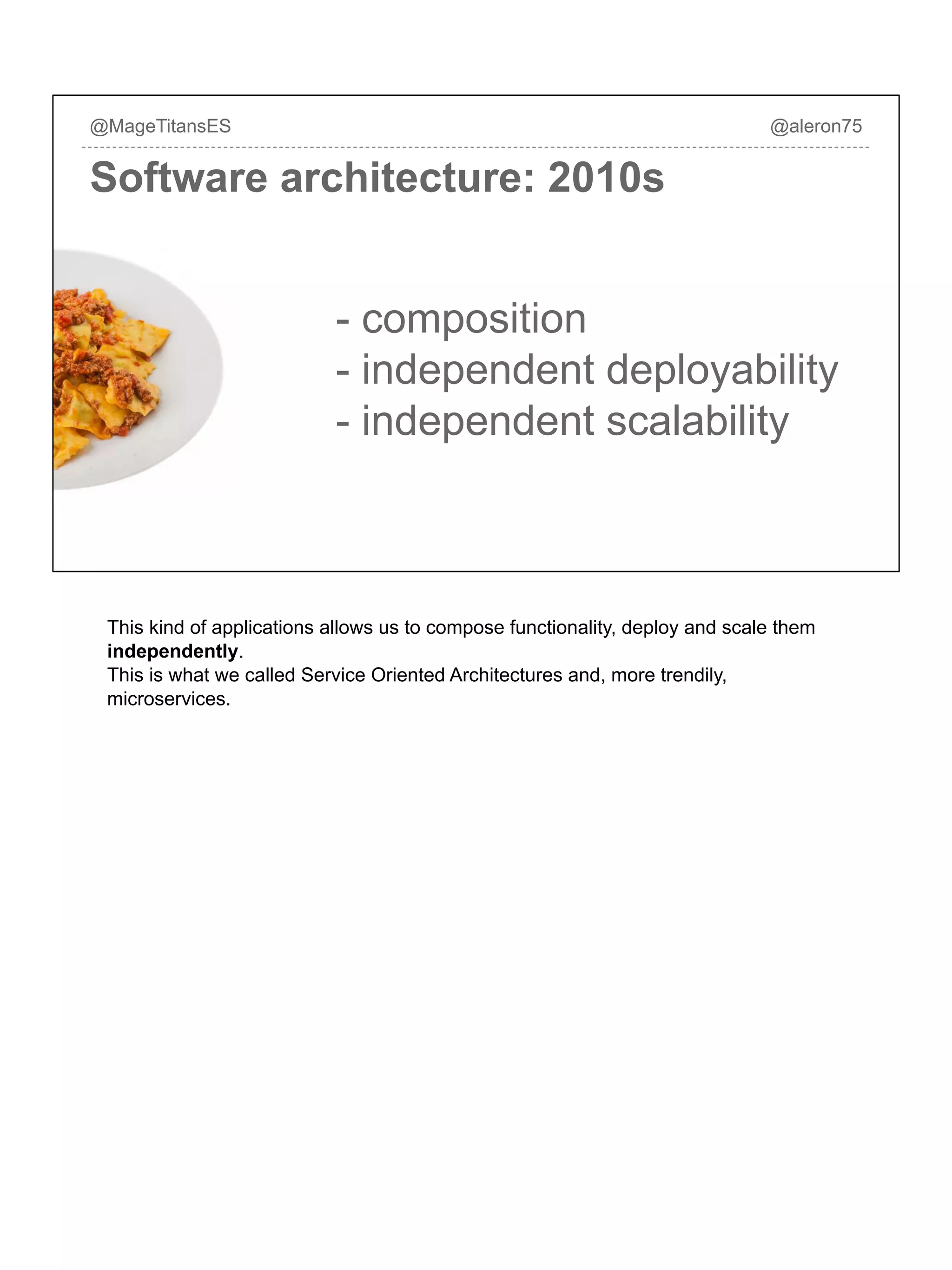 Software architecture: 2010s
@MageTitansES @aleron75
- composition
- independent deployability
- independent scalability
This kind of applications allows us to compose functionality, deploy and scale them
independently.
This is what we called Service Oriented Architectures and, more trendily,
microservices.
 