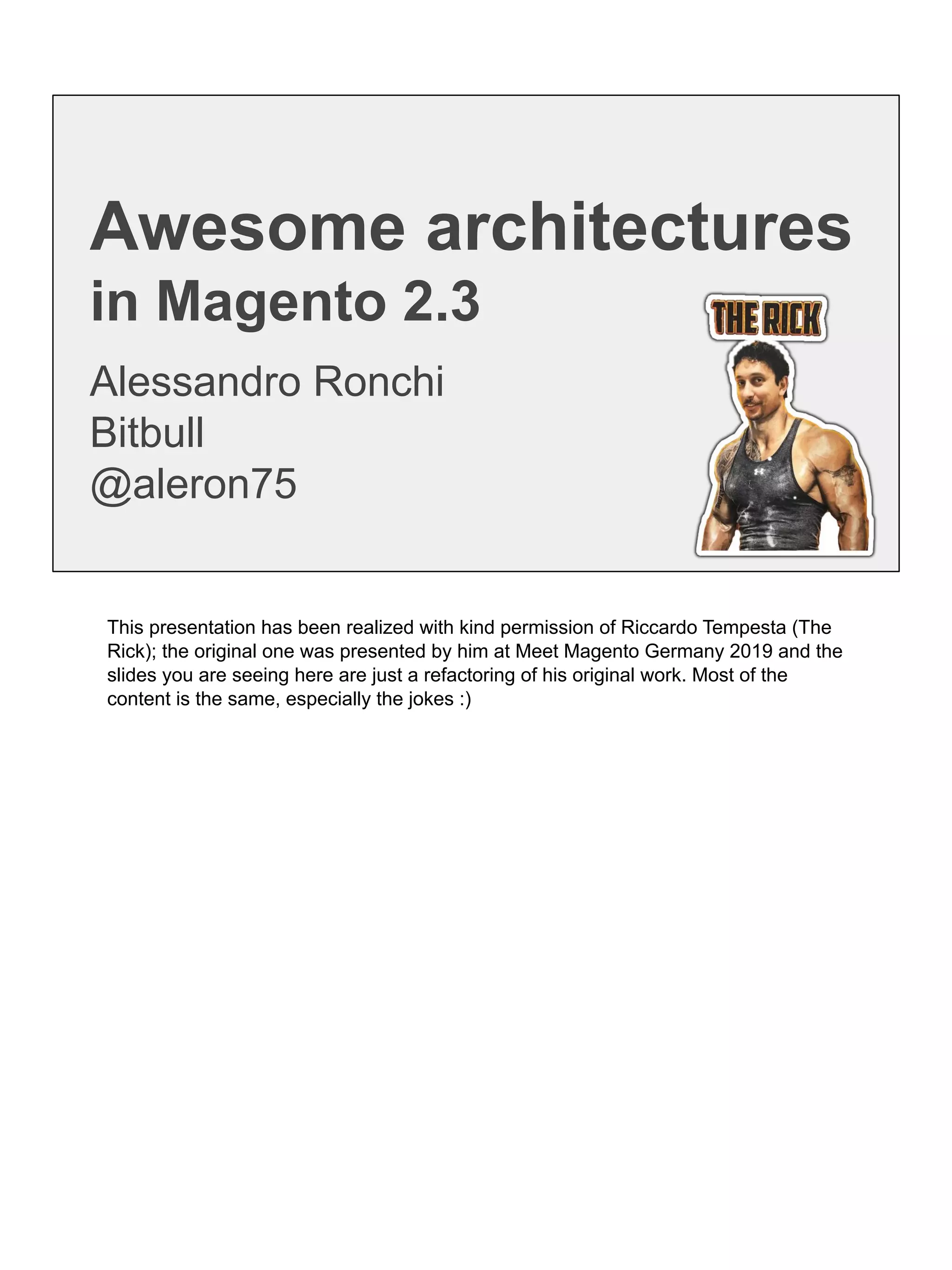 Awesome architectures
in Magento 2.3
Alessandro Ronchi
Bitbull
@aleron75
This presentation has been realized with kind permission of Riccardo Tempesta (The
Rick); the original one was presented by him at Meet Magento Germany 2019 and the
slides you are seeing here are just a refactoring of his original work. Most of the
content is the same, especially the jokes :)
 