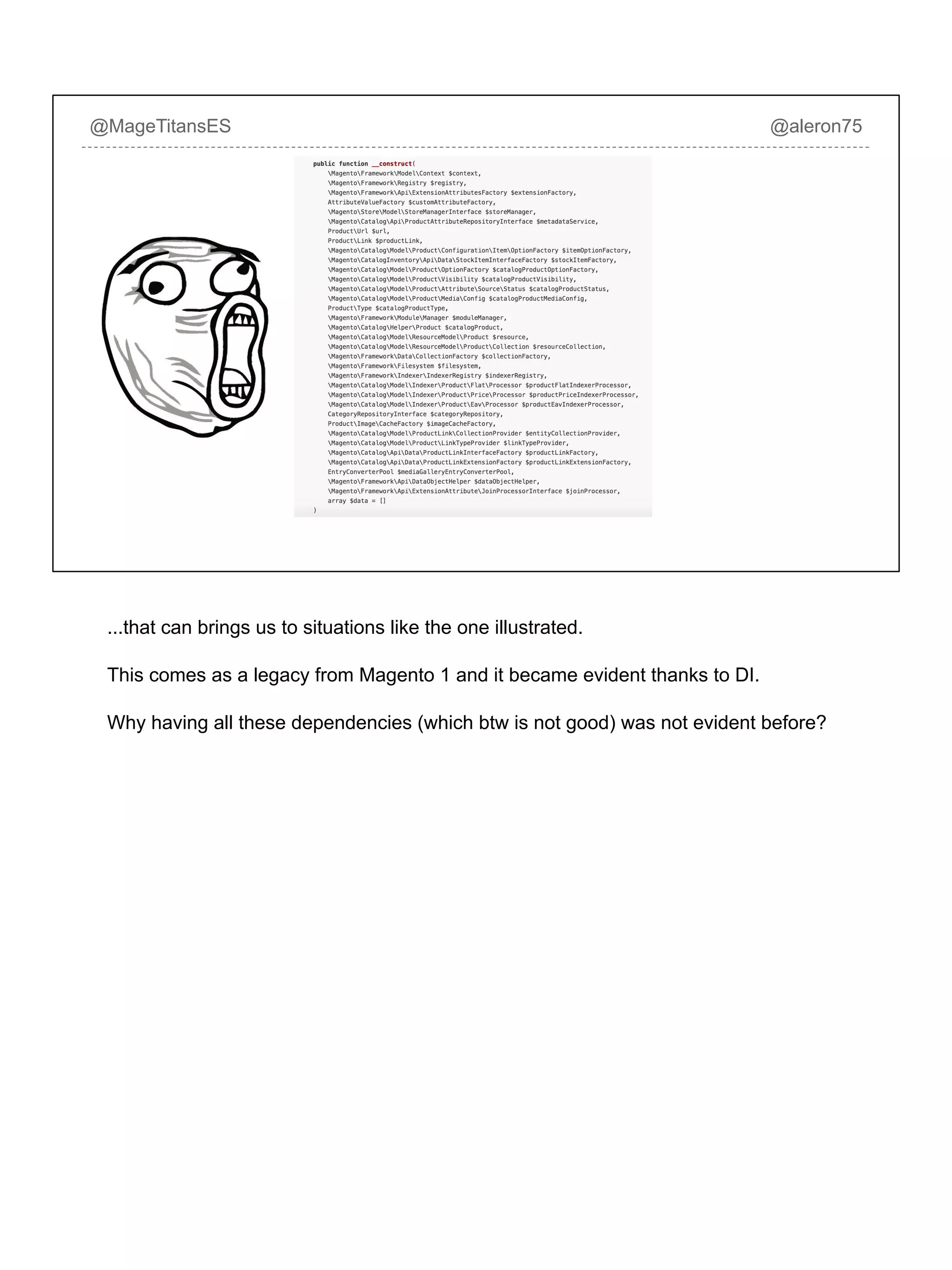 @MageTitansES @aleron75
...that can brings us to situations like the one illustrated.
This comes as a legacy from Magento 1 and it became evident thanks to DI.
Why having all these dependencies (which btw is not good) was not evident before?
 