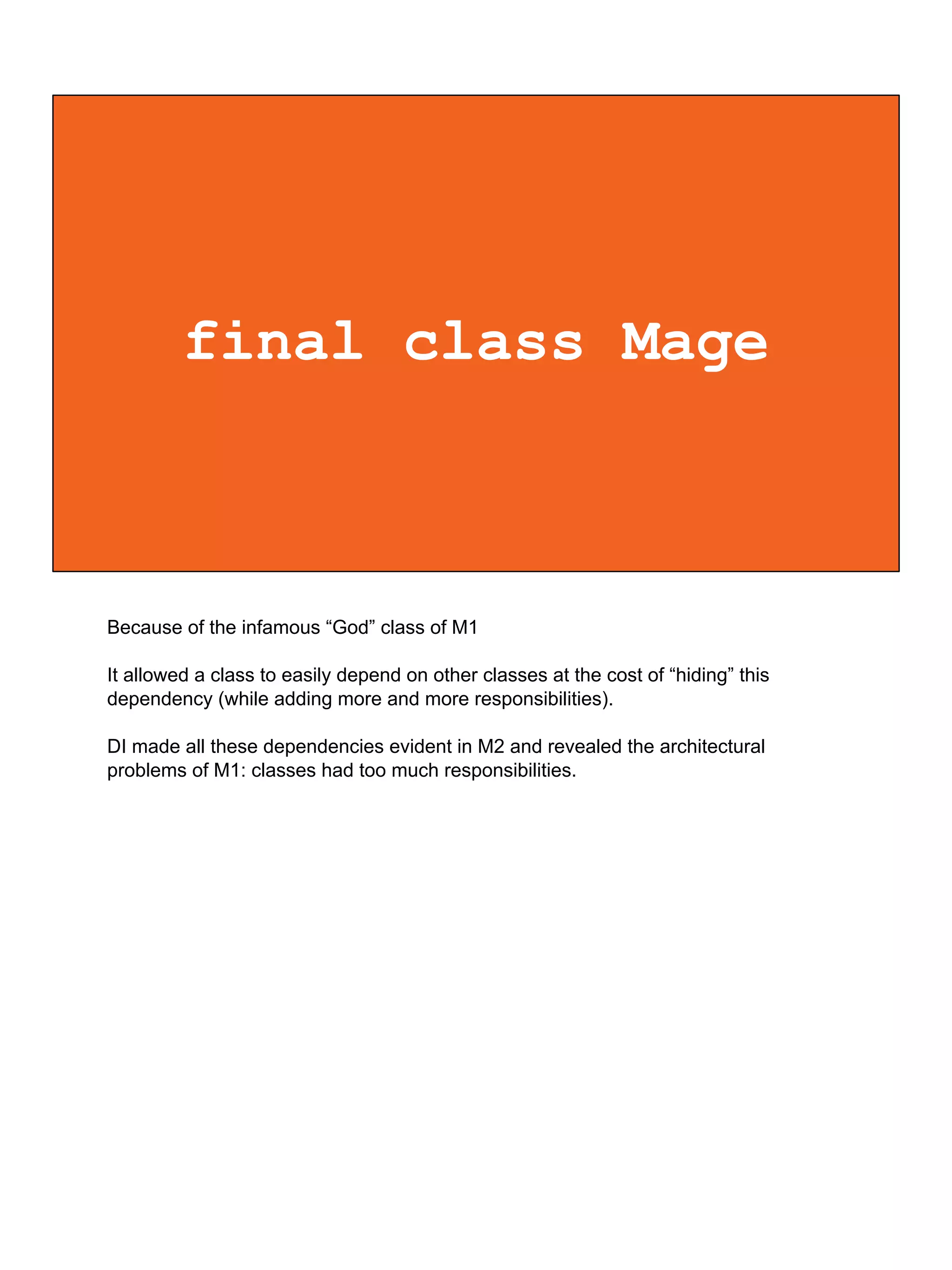 final class Mage
Because of the infamous “God” class of M1
It allowed a class to easily depend on other classes at the cost of “hiding” this
dependency (while adding more and more responsibilities).
DI made all these dependencies evident in M2 and revealed the architectural
problems of M1: classes had too much responsibilities.
 
