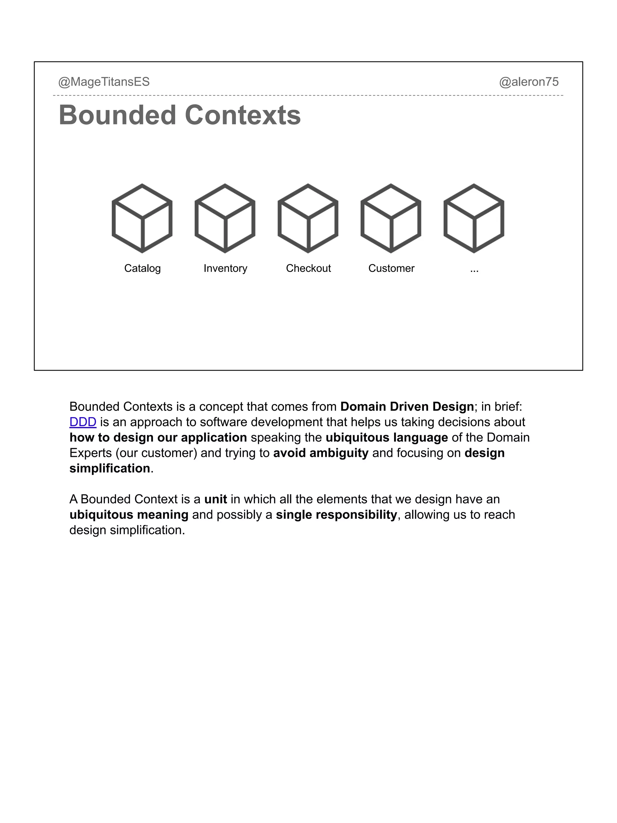 @MageTitansES @aleron75
Bounded Contexts
InventoryCatalog Checkout Customer ...
Bounded Contexts is a concept that comes from Domain Driven Design; in brief:
DDD is an approach to software development that helps us taking decisions about
how to design our application speaking the ubiquitous language of the Domain
Experts (our customer) and trying to avoid ambiguity and focusing on design
simplification.
A Bounded Context is a unit in which all the elements that we design have an
ubiquitous meaning and possibly a single responsibility, allowing us to reach
design simplification.
 