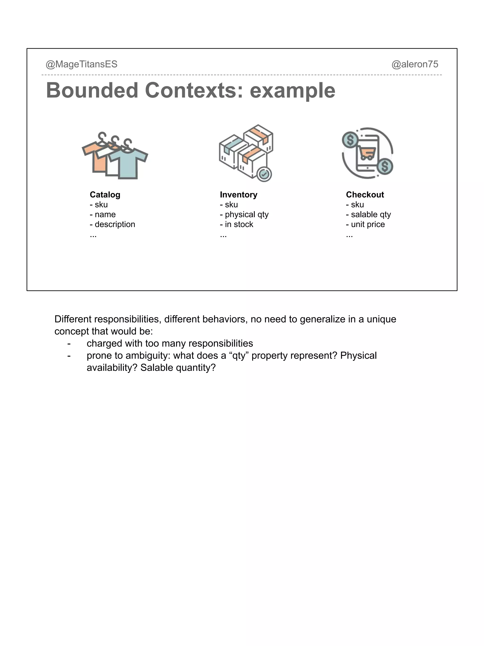 @MageTitansES @aleron75
Bounded Contexts: example
Catalog
- sku
- name
- description
...
Inventory
- sku
- physical qty
- in stock
...
Checkout
- sku
- salable qty
- unit price
...
Different responsibilities, different behaviors, no need to generalize in a unique
concept that would be:
- charged with too many responsibilities
- prone to ambiguity: what does a “qty” property represent? Physical
availability? Salable quantity?
 
