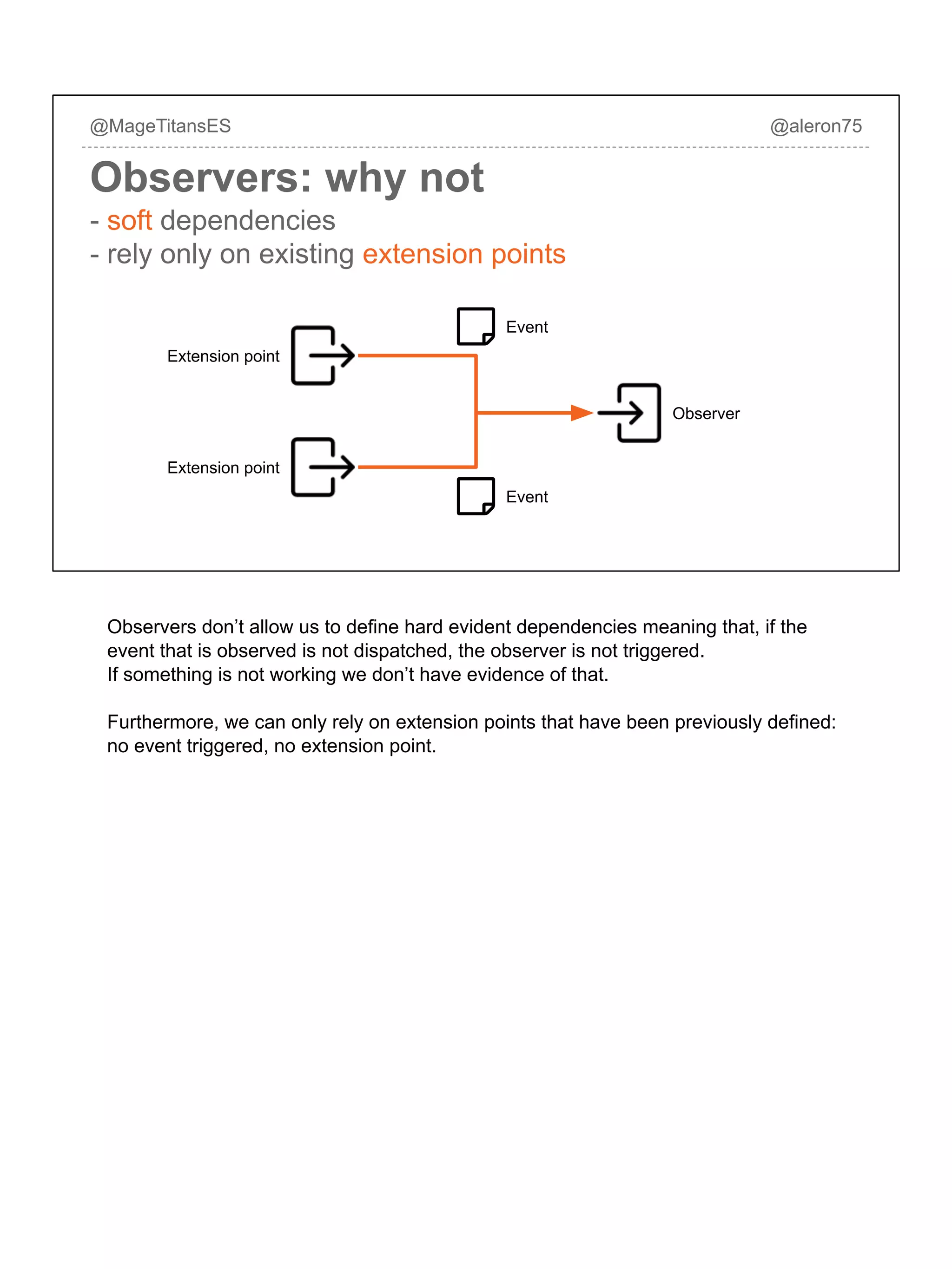 @MageTitansES @aleron75
Observers: why not
Extension point
Observer
Event
Event
Extension point
- soft dependencies
- rely only on existing extension points
Observers don’t allow us to define hard evident dependencies meaning that, if the
event that is observed is not dispatched, the observer is not triggered.
If something is not working we don’t have evidence of that.
Furthermore, we can only rely on extension points that have been previously defined:
no event triggered, no extension point.
 