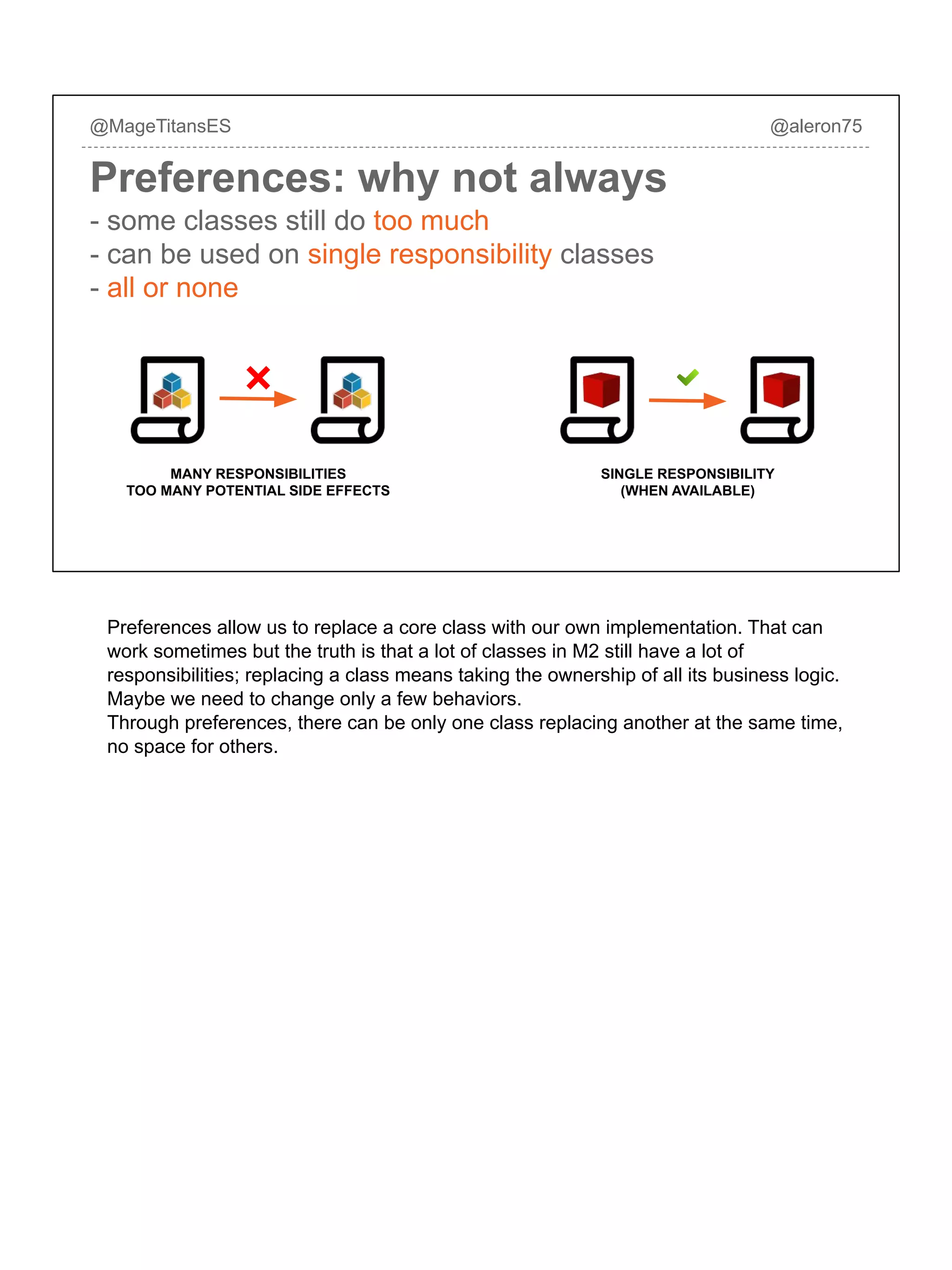 @MageTitansES @aleron75
Preferences: why not always
- some classes still do too much
- can be used on single responsibility classes
- all or none
MANY RESPONSIBILITIES
TOO MANY POTENTIAL SIDE EFFECTS
SINGLE RESPONSIBILITY
(WHEN AVAILABLE)
Preferences allow us to replace a core class with our own implementation. That can
work sometimes but the truth is that a lot of classes in M2 still have a lot of
responsibilities; replacing a class means taking the ownership of all its business logic.
Maybe we need to change only a few behaviors.
Through preferences, there can be only one class replacing another at the same time,
no space for others.
 