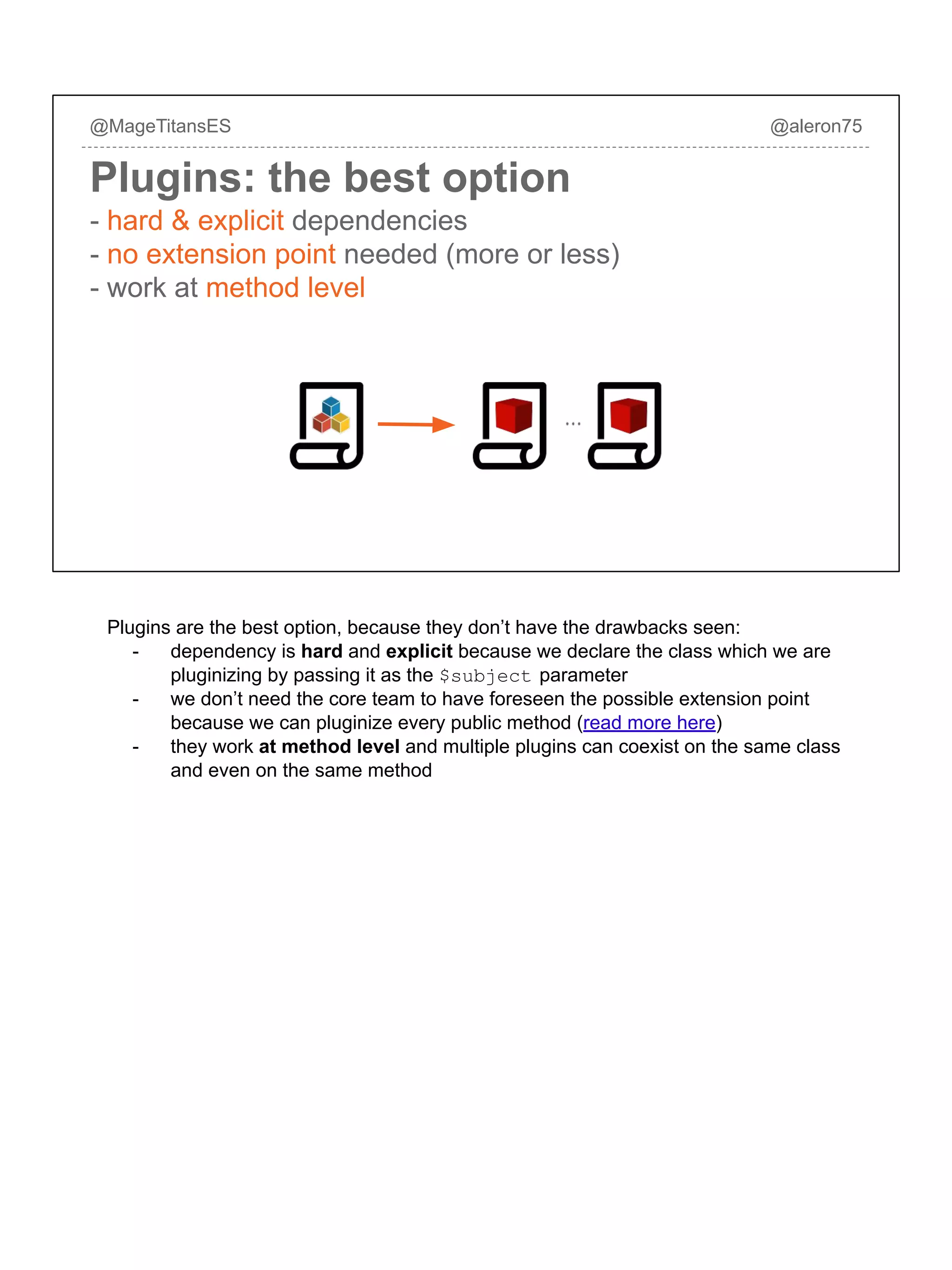 @MageTitansES @aleron75
Plugins: the best option
- hard & explicit dependencies
- no extension point needed (more or less)
- work at method level
Plugins are the best option, because they don’t have the drawbacks seen:
- dependency is hard and explicit because we declare the class which we are
pluginizing by passing it as the $subject parameter
- we don’t need the core team to have foreseen the possible extension point
because we can pluginize every public method (read more here)
- they work at method level and multiple plugins can coexist on the same class
and even on the same method
 