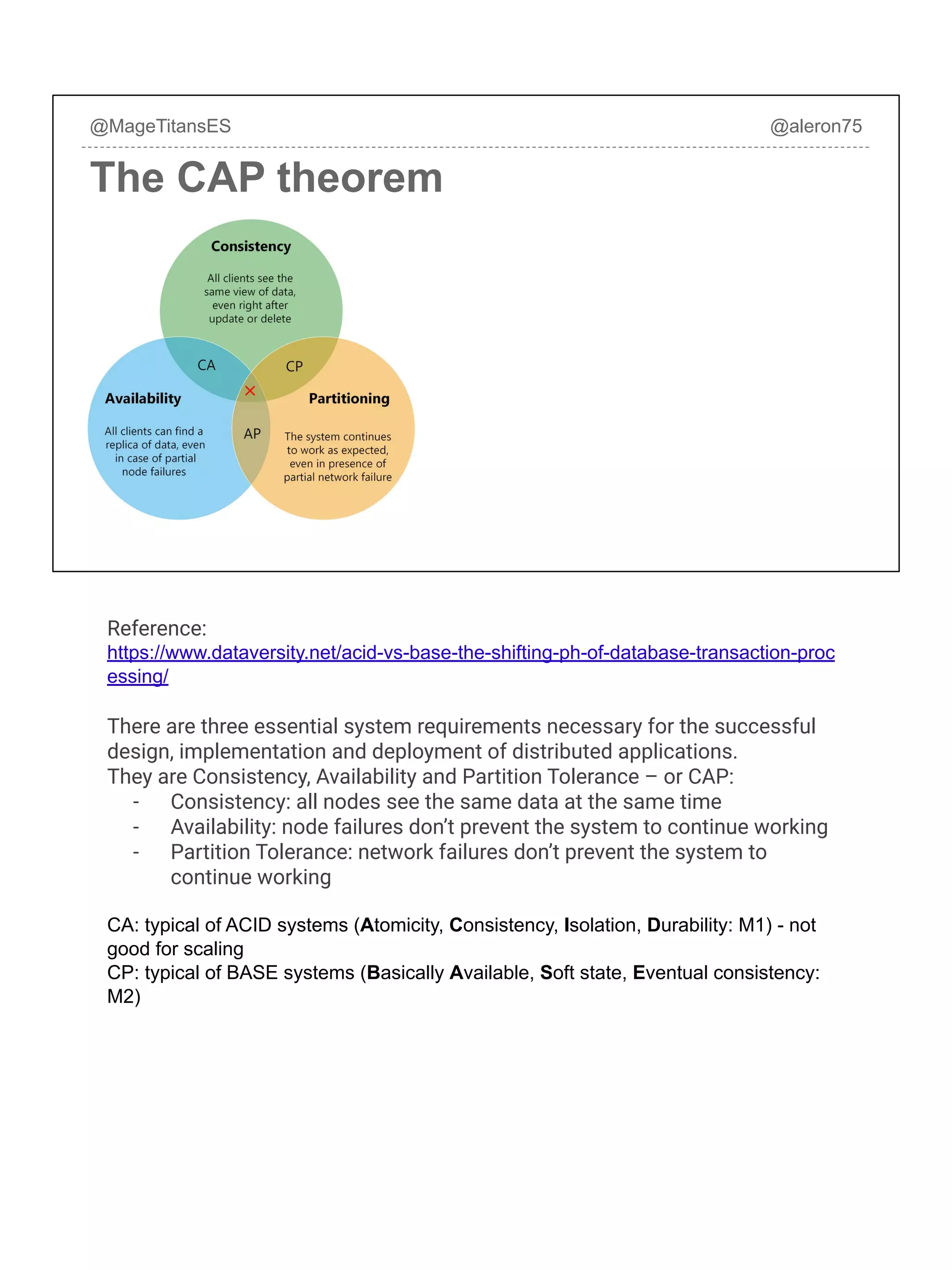 @MageTitansES @aleron75
The CAP theorem
Reference:
https://www.dataversity.net/acid-vs-base-the-shifting-ph-of-database-transaction-proc
essing/
There are three essential system requirements necessary for the successful
design, implementation and deployment of distributed applications.
They are Consistency, Availability and Partition Tolerance – or CAP:
- Consistency: all nodes see the same data at the same time
- Availability: node failures don’t prevent the system to continue working
- Partition Tolerance: network failures don’t prevent the system to
continue working
CA: typical of ACID systems (Atomicity, Consistency, Isolation, Durability: M1) - not
good for scaling
CP: typical of BASE systems (Basically Available, Soft state, Eventual consistency:
M2)
 