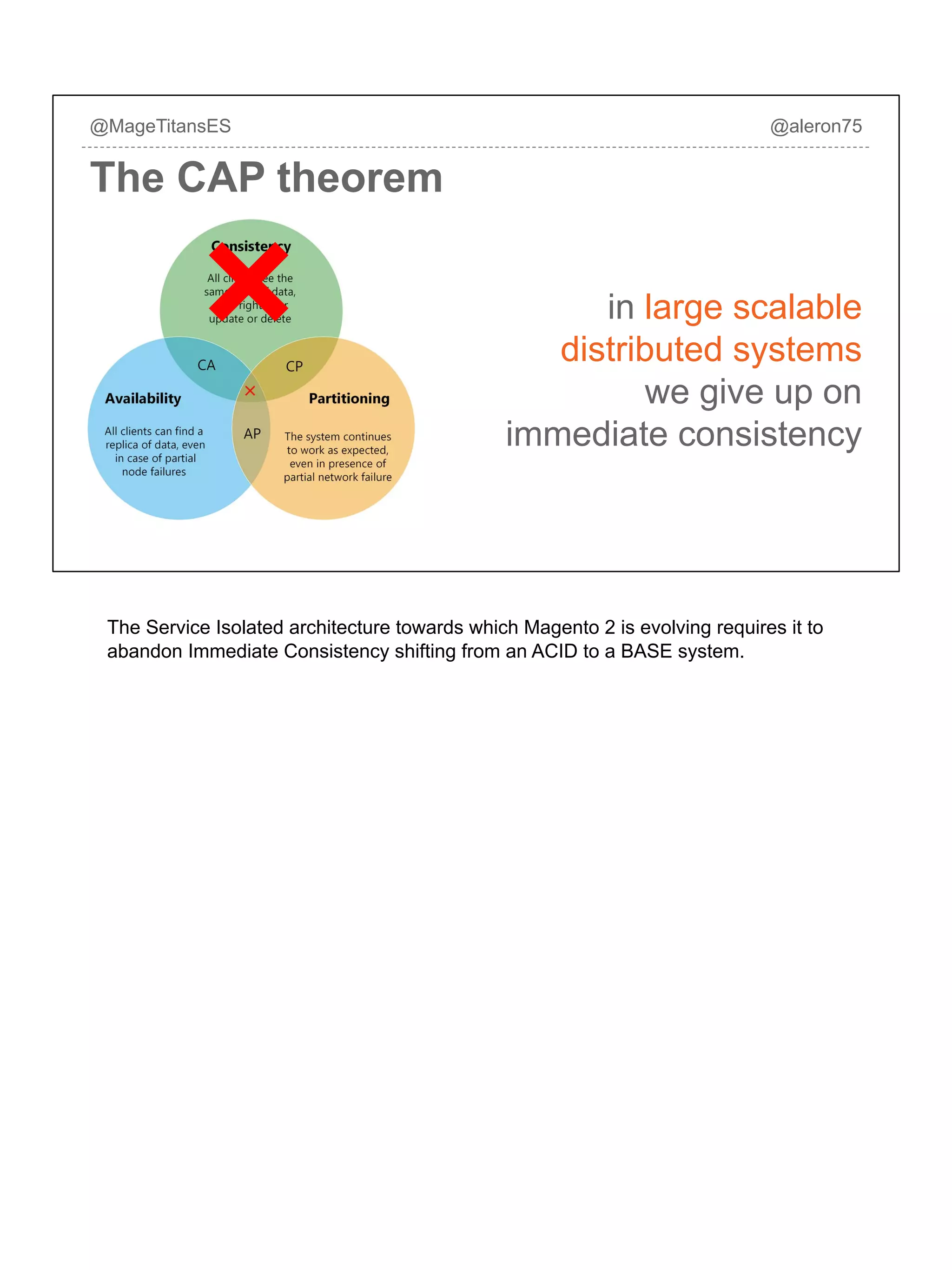in large scalable
distributed systems
we give up on
immediate consistency
@MageTitansES @aleron75
The CAP theorem
The Service Isolated architecture towards which Magento 2 is evolving requires it to
abandon Immediate Consistency shifting from an ACID to a BASE system.
 