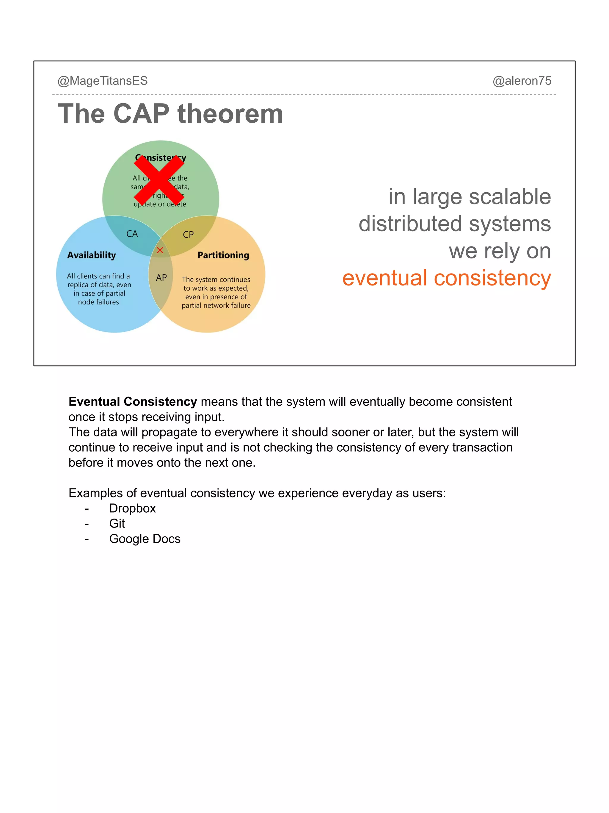 in large scalable
distributed systems
we rely on
eventual consistency
@MageTitansES @aleron75
The CAP theorem
Eventual Consistency means that the system will eventually become consistent
once it stops receiving input.
The data will propagate to everywhere it should sooner or later, but the system will
continue to receive input and is not checking the consistency of every transaction
before it moves onto the next one.
Examples of eventual consistency we experience everyday as users:
- Dropbox
- Git
- Google Docs
 