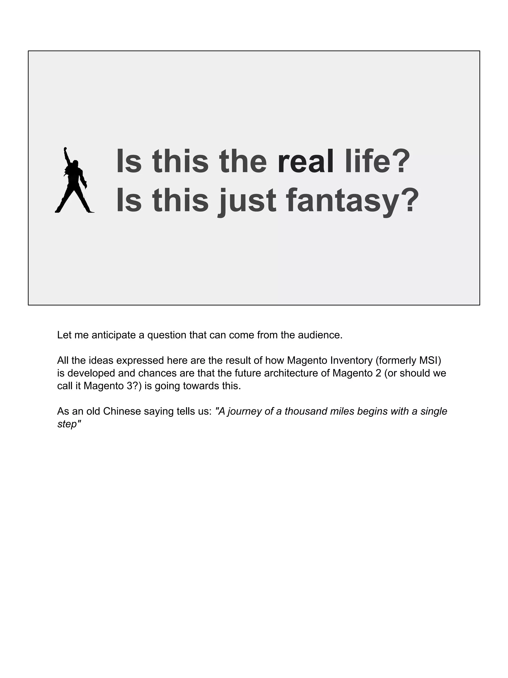 Is this the real life?
Is this just fantasy?
Let me anticipate a question that can come from the audience.
All the ideas expressed here are the result of how Magento Inventory (formerly MSI)
is developed and chances are that the future architecture of Magento 2 (or should we
call it Magento 3?) is going towards this.
As an old Chinese saying tells us: "A journey of a thousand miles begins with a single
step"
 