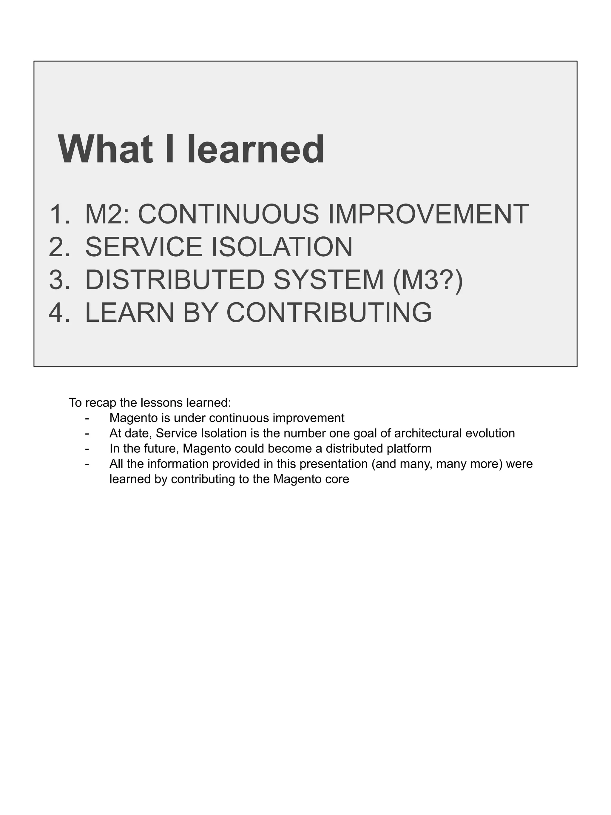 What I learned
1. M2: CONTINUOUS IMPROVEMENT
2. SERVICE ISOLATION
3. DISTRIBUTED SYSTEM (M3?)
4. LEARN BY CONTRIBUTING
To recap the lessons learned:
- Magento is under continuous improvement
- At date, Service Isolation is the number one goal of architectural evolution
- In the future, Magento could become a distributed platform
- All the information provided in this presentation (and many, many more) were
learned by contributing to the Magento core
 