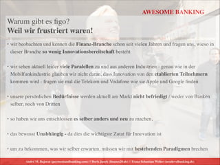 André M. Bajorat (paymentandbanking.com) // Boris Janek (ﬁnance20.de) // Franz Sebastian Welter (nextlevelbanking.de)
AWESOME BANKING
Warum gibt es ﬁgo?  
Weil wir frustriert waren!
• wir beobachten und kennen die Finanz-Branche schon seit vielen Jahren und fragen uns, wieso in
dieser Branche so wenig Innovationsbereitschaft besteht	

!
• wir sehen aktuell leider viele Paralellen zu und aus anderen Industrien - genau wie in der
Mobilfunkindustrie glauben wir nicht daran, dass Innovation von den etablierten Teilnehmern
kommen wird - fragen sie mal die Telekom und Vodafone wie sie Apple und Google ﬁnden	

!
• unsere persönlichen Bedürfnisse werden aktuell am Markt nicht befriedigt / weder von Banken
selber, noch von Dritten	

!
• so haben wir uns entschlossen es selber anders und neu zu machen, 	

!
• das bewusst Unabhängig - da dies die wichtigste Zutat für Innovation ist	

!
• um zu bekommen, was wir selber erwarten, müssen wir mit bestehenden Paradigmen brechen
 