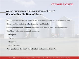 André M. Bajorat (paymentandbanking.com) // Boris Janek (ﬁnance20.de) // Franz Sebastian Welter (nextlevelbanking.de)
AWESOME BANKING
Woran orientieren wir uns und was ist Kern? 
Wir schaffen die Daten-Silos ab
• wir orientieren uns bewusst nicht an den bestehenden Finanz-Tools die es heute gibt	

• Unsere Vorbild sind die erfolgreichen Service-Modelle 	

• unsere gedanklichen Vorbilder sind daher nicht Banken oder Tools wie Outbank,
StarMoney oder mint, sondern Dienste wie:	

• Dropbox	

• Twitter	

• Facebook	

• oder Evernote	

• Wir glauben an die Kraft der Offenheit und der smarten APIs
 