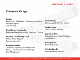 AWESOME BANKING
André M. Bajorat (paymentandbanking.com) // Boris Janek (ﬁnance20.de) // Franz Sebastian Welter (nextlevelbanking.de)
Einsatzorte für ﬁgo
Banken	

Beenden der Silo-Denke, Einführung von Echtzeit-
Multibanking und  
API-Banking	

!
Kreditkarten-Herausgeber	

Zusammenführen von mobilen Daten und Payment	

!
ERP und Fakturierungs-Tools	

Offene Posten Abgleich	

Sammler einreichen	

!
Payment Provider	

„manuelle“ Payment-Option ﬁnalisieren	

Closed Loop beim Kauf auf Rechnung	

Risk-Management
Payment Apps	

Bankzugang als Payment-Option	

!
Banking Apps	

echtes „mobile“ Banking	

!
Papierloses Büro	

Belege bekommen durch Bankdaten
einen Kontext	

!
Finanzportale	

Nutzermehrwerte	

!
Web-Banking 2.0	

modernes Online Banking
 