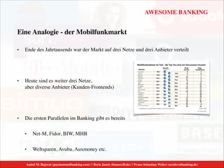 AWESOME BANKING
André M. Bajorat (paymentandbanking.com) // Boris Janek (ﬁnance20.de) // Franz Sebastian Welter (nextlevelbanking.de)
Eine Analogie - der Mobilfunkmarkt
• Ende des Jahrtausends war der Markt auf drei Netze und drei Anbieter verteilt	

!
• Heute sind es weiter drei Netze,  
aber diverse Anbieter (Kunden-Frontends)	

!
• Die ersten Parallelen im Banking gibt es bereits	

• Net-M, Fidor, BIW, MHB	

• Weltsparen, Avuba, Auxmoney etc.
 