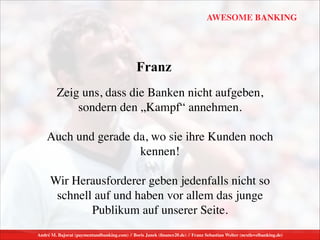André M. Bajorat (paymentandbanking.com) // Boris Janek (ﬁnance20.de) // Franz Sebastian Welter (nextlevelbanking.de)
AWESOME BANKING
Zeig uns, dass die Banken nicht aufgeben,  
sondern den „Kampf“ annehmen.	

!
Auch und gerade da, wo sie ihre Kunden noch
kennen!	

!
Wir Herausforderer geben jedenfalls nicht so
schnell auf und haben vor allem das junge
Publikum auf unserer Seite.
Franz
 