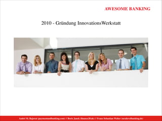 AWESOME BANKING
André M. Bajorat (paymentandbanking.com) // Boris Janek (ﬁnance20.de) // Franz Sebastian Welter (nextlevelbanking.de)
2010 - Gründung InnovationsWerkstatt
 