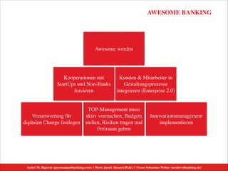 AWESOME BANKING
André M. Bajorat (paymentandbanking.com) // Boris Janek (ﬁnance20.de) // Franz Sebastian Welter (nextlevelbanking.de)
Verantwortung für
digitalen Change festlegen
Innovationsmanagement
implementieren
TOP-Management muss
aktiv vormachen, Budgets
stellen, Risiken tragen und
Freiraum geben
Kooperationen mit
StartUps und Non-Banks
forcieren
Kunden & Mitarbeiter in
Gestaltungsprozesse
integrieren (Enterprise 2.0)
Awesome werden
 