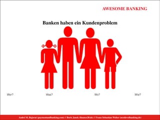 André M. Bajorat (paymentandbanking.com) // Boris Janek (ﬁnance20.de) // Franz Sebastian Welter (nextlevelbanking.de)
AWESOME BANKINGAWESOME BANKING
André M. Bajorat (paymentandbanking.com)//Boris Janek (financezweinull.de)//Franz Sebastian Welter (nextlevelbanking.de)
#
Banken haben ein Kundenproblem
Was? Wo? Wie?Wer?
André M. Bajorat (paymentandbanking.com) // Boris Janek (ﬁnance20.de) // Franz Sebastian Welter (nextlevelbanking.de)
 
