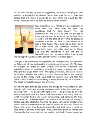aid to one another by way of suggestion, by way of bringing to one
another a knowledge of certain higher laws and forces — laws and
forces that will make it easier to do that which we would do. The
doing, however, must be done by each one for himself.

                        True it is, then, not, “What are the conditions in
                        one's life?" but "How does he meet the
                        conditions that he finds there?" This will
                        determine all. And if at any time we are apt to
                        think that our own lot is about the hardest there
                        is, and if we are able at any time to persuade
                        ourselves that we can find no one whose lot is
                        just a little harder than ours, let us then study
                        for a little while the character Pompilia, in
                        Browning's poem and after studying it, thank
                        God that the conditions in our life are so
                        favorable; and then set about with a trusting and
intrepid spirit to actualize the conditions that we most desire.

Thought is at the bottom of all progress or retrogression, of all success
or failure, of all that is desirable or undesirable in human life. The type
of thought we entertain both creates and draws conditions that
crystallize about it, conditions exactly the same in nature as is the
thought that gives them form. Thoughts are forces, and each creates
of its kind, whether we realize it or not. The great law of the drawing
power of the mind, which says that like creates like, and that like
attracts like, is continually working in every human life, for it is one of
the great immutable laws of the universe.

For one to take time to see clearly the things he would attain to, and
then to hold that ideal steadily and continually before his mind, never
allowing faith — his positive thought-forces — to give way to or to be
neutralized by doubts and fears, and then to set about doing each day
what his hands find to do, never complaining, but spending the time
that he would otherwise spend in complaint in focusing his thought-
forces upon the ideal that his mind has built, will sooner or later bring
about the full materialization of that for which he sets out. There are
those who, when they begin to grasp the fact that there is what we
may term a "science of thought," who, when they begin to realize that
through the instrumentality of our interior, spiritual, thought-forces we
 