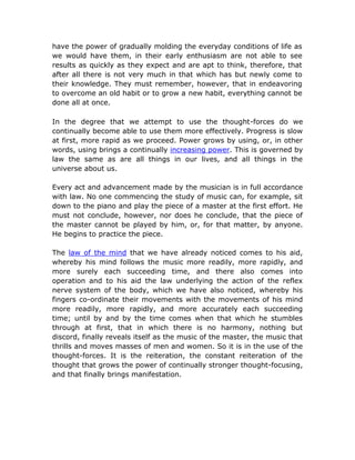 have the power of gradually molding the everyday conditions of life as
we would have them, in their early enthusiasm are not able to see
results as quickly as they expect and are apt to think, therefore, that
after all there is not very much in that which has but newly come to
their knowledge. They must remember, however, that in endeavoring
to overcome an old habit or to grow a new habit, everything cannot be
done all at once.

In the degree that we attempt to use the thought-forces do we
continually become able to use them more effectively. Progress is slow
at first, more rapid as we proceed. Power grows by using, or, in other
words, using brings a continually increasing power. This is governed by
law the same as are all things in our lives, and all things in the
universe about us.

Every act and advancement made by the musician is in full accordance
with law. No one commencing the study of music can, for example, sit
down to the piano and play the piece of a master at the first effort. He
must not conclude, however, nor does he conclude, that the piece of
the master cannot be played by him, or, for that matter, by anyone.
He begins to practice the piece.

The law of the mind that we have already noticed comes to his aid,
whereby his mind follows the music more readily, more rapidly, and
more surely each succeeding time, and there also comes into
operation and to his aid the law underlying the action of the reflex
nerve system of the body, which we have also noticed, whereby his
fingers co-ordinate their movements with the movements of his mind
more readily, more rapidly, and more accurately each succeeding
time; until by and by the time comes when that which he stumbles
through at first, that in which there is no harmony, nothing but
discord, finally reveals itself as the music of the master, the music that
thrills and moves masses of men and women. So it is in the use of the
thought-forces. It is the reiteration, the constant reiteration of the
thought that grows the power of continually stronger thought-focusing,
and that finally brings manifestation.
 