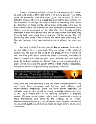 There is character building not only for the young but for the old
as well. And what a difference there is in elderly people! How many
grow old gracefully, and how many grow old in ways of quite a
different nature. There is a sweetness and charm that combine for
attractiveness in old age the same as there is something that cannot
be described by these words. Some grow continually more dear to
their friends and to the members of their immediate households, while
others become possessed of the idea that their friends and the
members of their households have less of a regard for them than they
formerly had, and many times they are not far wrong. The one
continually sees more in life to enjoy, the other sees continually less.
The one becomes more dear and attractive to others, the other less
so.

       And why is this? Through chance? By no means. Personally I
do not believe there is any such thing as chance in the whole of
human life, nor even in the world or the great universe in which we
live. The one great law of cause and effect is absolute; and effect is
always kindred to its own peculiar cause, although we may have at
times to go back considerably farther than we are accustomed to in
order to find the cause, the parent of this or that effect, or actualized,
though not necessarily permanently actualized, condition.




Why, then, the vast difference in the two types of elderly people? The
one keeps from worryings, and fearings, and frettings, and
foundationless imaginings, while the other seems especially to
cultivate these, to give himself or herself especially to them. And why
is this? At a certain time in life, differing somewhat in different
people, life-long mental states, habits, and characteristics begin to
focus themselves and come to the surface, so to speak.
Predominating thoughts and mental states begin to show themselves
in actualized qualities and characteristics as never before, and no one
is immune.
 
