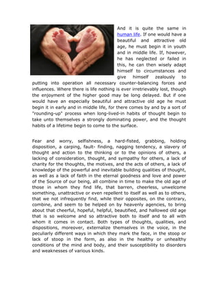 And it is quite the same in
                                           human life. If one would have a
                                           beautiful and attractive old
                                           age, he must begin it in youth
                                           and in middle life. If, however,
                                           he has neglected or failed in
                                           this, he can then wisely adapt
                                           himself to circumstances and
                                           give    himself   zealously   to
putting into operation all necessary counter-balancing forces and
influences. Where there is life nothing is ever irretrievably lost, though
the enjoyment of the higher good may be long delayed. But if one
would have an especially beautiful and attractive old age he must
begin it in early and in middle life, for there comes by and by a sort of
"rounding-up" process when long-lived-in habits of thought begin to
take unto themselves a strongly dominating power, and the thought
habits of a lifetime begin to come to the surface.


Fear and worry, selfishness, a hard-fisted, grabbing, holding
disposition, a carping, fault- finding, nagging tendency, a slavery of
thought and action to the thinking or to the opinions of others, a
lacking of consideration, thought, and sympathy for others, a lack of
charity for the thoughts, the motives, and the acts of others, a lack of
knowledge of the powerful and inevitable building qualities of thought,
as well as a lack of faith in the eternal goodness and love and power
of the Source of our being, all combine in time to make the old age of
those in whom they find life, that barren, cheerless, unwelcome
something, unattractive or even repellent to itself as well as to others,
that we not infrequently find, while their opposites, on the contrary,
combine, and seem to be helped on by heavenly agencies, to bring
about that cheerful, hopeful, helpful, beautified, and hallowed old age
that is so welcome and so attractive both to itself and to all with
whom it comes in contact. Both types of thoughts, qualities, and
dispositions, moreover, externalize themselves in the voice, in the
peculiarly different ways in which they mark the face, in the stoop or
lack of stoop in the form, as also in the healthy or unhealthy
conditions of the mind and body, and their susceptibility to disorders
and weaknesses of various kinds.
 