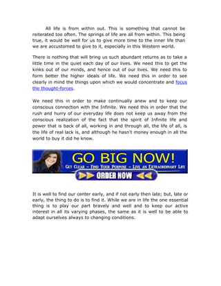 All life is from within out. This is something that cannot be
reiterated too often. The springs of life are all from within. This being
true, it would be well for us to give more time to the inner life than
we are accustomed to give to it, especially in this Western world.

There is nothing that will bring us such abundant returns as to take a
little time in the quiet each day of our lives. We need this to get the
kinks out of our minds, and hence out of our lives. We need this to
form better the higher ideals of life. We need this in order to see
clearly in mind the things upon which we would concentrate and focus
the thought-forces.

We need this in order to make continually anew and to keep our
conscious connection with the Infinite. We need this in order that the
rush and hurry of our everyday life does not keep us away from the
conscious realization of the fact that the spirit of Infinite life and
power that is back of all, working in and through all, the life of all, is
the life of real lack is, and although he hasn't money enough in all the
world to buy it did he know.




It is well to find our center early, and if not early then late; but, late or
early, the thing to do is to find it. While we are in life the one essential
thing is to play our part bravely and well and to keep our active
interest in all its varying phases, the same as it is well to be able to
adapt ourselves always to changing conditions.
 