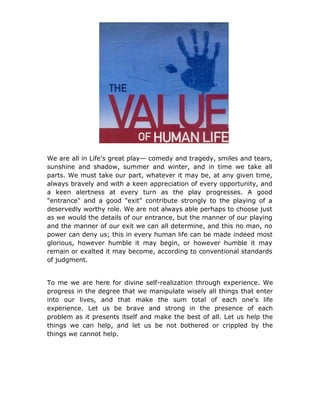 We are all in Life's great play— comedy and tragedy, smiles and tears,
sunshine and shadow, summer and winter, and in time we take all
parts. We must take our part, whatever it may be, at any given time,
always bravely and with a keen appreciation of every opportunity, and
a keen alertness at every turn as the play progresses. A good
"entrance" and a good "exit" contribute strongly to the playing of a
deservedly worthy role. We are not always able perhaps to choose just
as we would the details of our entrance, but the manner of our playing
and the manner of our exit we can all determine, and this no man, no
power can deny us; this in every human life can be made indeed most
glorious, however humble it may begin, or however humble it may
remain or exalted it may become, according to conventional standards
of judgment.


To me we are here for divine self-realization through experience. We
progress in the degree that we manipulate wisely all things that enter
into our lives, and that make the sum total of each one's life
experience. Let us be brave and strong in the presence of each
problem as it presents itself and make the best of all. Let us help the
things we can help, and let us be not bothered or crippled by the
things we cannot help.
 