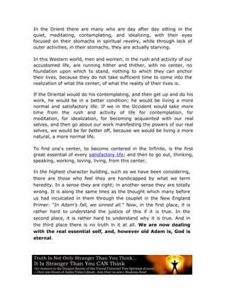 In the Orient there are many who are day after day sitting in the
quiet, meditating, contemplating, and idealizing, with their eyes
focused on their stomachs in spiritual revelry, while through lack of
outer activities, in their stomachs, they are actually starving.

In this Western world, men and women, in the rush and activity of our
accustomed life, are running hither and thither, with no center, no
foundation upon which to stand, nothing to which they can anchor
their lives, because they do not take sufficient time to come into the
realization of what the center, of what the reality of their lives is.

If the Oriental would do his contemplating, and then get up and do his
work, he would be in a better condition; he would be living a more
normal and satisfactory life. If we in the Occident would take more
time from the rush and activity of life for contemplation, for
meditation, for idealization, for becoming acquainted with our real
selves, and then go about our work manifesting the powers of our real
selves, we would be far better off, because we would be living a more
natural, a more normal life.

To find one's center, to become centered in the Infinite, is the first
great essential of every satisfactory life; and then to go out, thinking,
speaking, working, loving, living, from this center.

In the highest character building, such as we have been considering,
there are those who feel they are handicapped by what we term
heredity. In a sense they are right; in another sense they are totally
wrong. It is along the same lines as the thought which many before
us had inculcated in them through the couplet in the New England
Primer: "In Adam's fall, we sinned all." Now, in the first place, it is
rather hard to understand the justice of this if it is true. In the
second place, it is rather hard to understand why it is true. And in
the third place there is no truth in it at all. We are now dealing
with the real essential self, and, however old Adam is, God is
eternal.
 