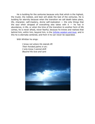 He is building for the centuries because only that which is the highest,
the truest, the noblest, and best will abide the test of the centuries. He is
building for eternity because when the transition we call death takes place,
life, character, self-mastery, divine self-realization — the only things that
the soul when stripped of everything else takes with it — he has in
abundance, in life, or when the time of the transition to another form of life
comes, he is never afraid, never fearful, because he knows and realizes that
behind him, within him, beyond him, is the Infinite wisdom and love; and in
this he is eternally centered, and from it he can never be separated.

      With Whittier he sings:

            I know not where His islands lift
            Their fronded palms in air;
            I only know I cannot drift
            Beyond His love and care
 