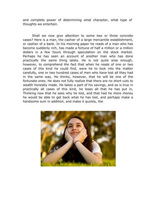 and complete power of determining what character, what type of
thoughts we entertain.


      Shall we now give attention to some two or three concrete
cases? Here is a man, the cashier of a large mercantile establishment,
or cashier of a bank. In his morning paper he reads of a man who has
become suddenly rich, has made a fortune of half a million or a million
dollars in a few hours through speculation on the stock market.
Perhaps he has seen an account of another man who has done
practically the same thing lately. He is not quite wise enough,
however, to comprehend the fact that when he reads of one or two
cases of this kind he could find, were he to look into the matter
carefully, one or two hundred cases of men who have lost all they had
in the same way. He thinks, however, that he will be one of the
fortunate ones. He does not fully realize that there are no short cuts to
wealth honestly made. He takes a part of his savings, and as is true in
practically all cases of this kind, he loses all that he has put in,
Thinking now that he sees why he lost, and that had he more money
he would be able to get back what he has lost, and perhaps make a
handsome sum in addition, and make it quickly, the
 