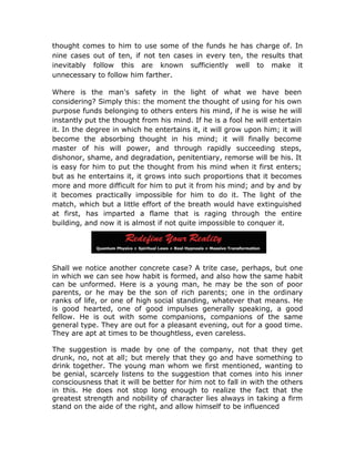 thought comes to him to use some of the funds he has charge of. In
nine cases out of ten, if not ten cases in every ten, the results that
inevitably follow this are known sufficiently well to make it
unnecessary to follow him farther.

Where is the man's safety in the light of what we have been
considering? Simply this: the moment the thought of using for his own
purpose funds belonging to others enters his mind, if he is wise he will
instantly put the thought from his mind. If he is a fool he will entertain
it. In the degree in which he entertains it, it will grow upon him; it will
become the absorbing thought in his mind; it will finally become
master of his will power, and through rapidly succeeding steps,
dishonor, shame, and degradation, penitentiary, remorse will be his. It
is easy for him to put the thought from his mind when it first enters;
but as he entertains it, it grows into such proportions that it becomes
more and more difficult for him to put it from his mind; and by and by
it becomes practically impossible for him to do it. The light of the
match, which but a little effort of the breath would have extinguished
at first, has imparted a flame that is raging through the entire
building, and now it is almost if not quite impossible to conquer it.




Shall we notice another concrete case? A trite case, perhaps, but one
in which we can see how habit is formed, and also how the same habit
can be unformed. Here is a young man, he may be the son of poor
parents, or he may be the son of rich parents; one in the ordinary
ranks of life, or one of high social standing, whatever that means. He
is good hearted, one of good impulses generally speaking, a good
fellow. He is out with some companions, companions of the same
general type. They are out for a pleasant evening, out for a good time.
They are apt at times to be thoughtless, even careless.

The suggestion is made by one of the company, not that they get
drunk, no, not at all; but merely that they go and have something to
drink together. The young man whom we first mentioned, wanting to
be genial, scarcely listens to the suggestion that comes into his inner
consciousness that it will be better for him not to fall in with the others
in this. He does not stop long enough to realize the fact that the
greatest strength and nobility of character lies always in taking a firm
stand on the aide of the right, and allow himself to be influenced
 